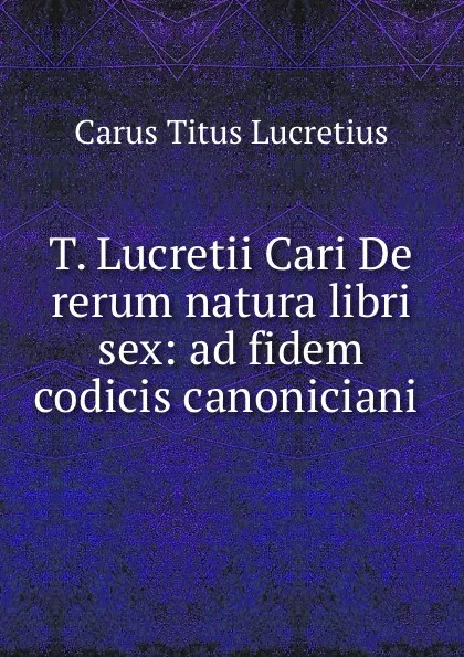 Обложка книги T. Lucretii Cari De rerum natura libri sex: ad fidem codicis canoniciani ., Titus Lucretius Carus