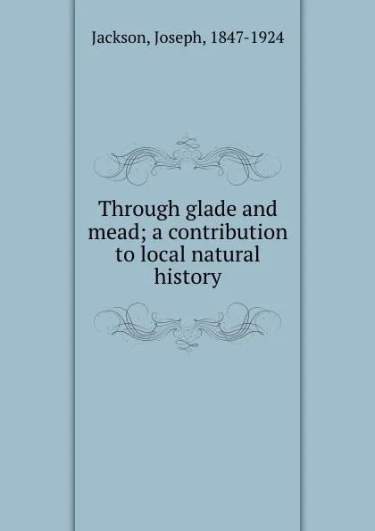 Обложка книги Through glade and mead; a contribution to local natural history, Joseph Jackson