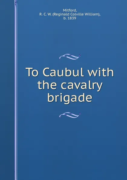 Обложка книги To Caubul with the cavalry brigade, Reginald Colville William Mitford