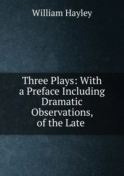 Обложка книги Three Plays: With a Preface Including Dramatic Observations, of the Late ., Hayley William