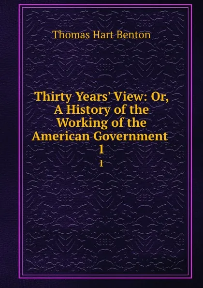 Обложка книги Thirty Years. View: Or, A History of the Working of the American Government . 1, Benton Thomas Hart