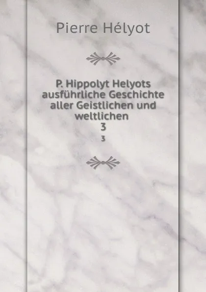 Обложка книги P. Hippolyt Helyots ausfuhrliche Geschichte aller Geistlichen und weltlichen . 3, Pierre Hélyot