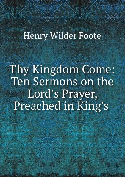 Обложка книги Thy Kingdom Come: Ten Sermons on the Lord.s Prayer, Preached in King.s ., Henry Wilder Foote