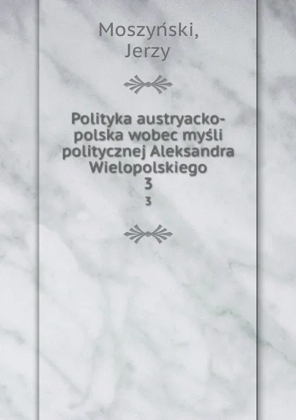 Обложка книги Polityka austryacko-polska wobec mysli politycznej Aleksandra Wielopolskiego. 3, Jerzy Moszyński