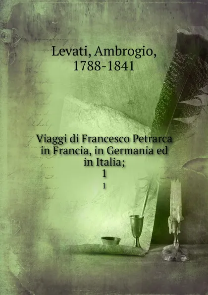 Обложка книги Viaggi di Francesco Petrarca in Francia, in Germania ed in Italia;. 1, Ambrogio Levati