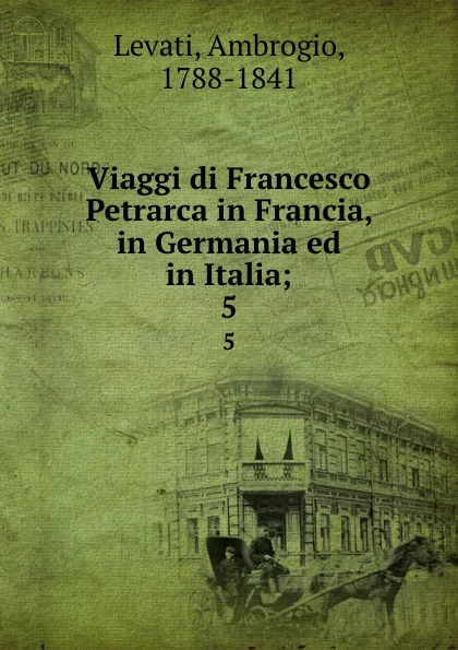 Обложка книги Viaggi di Francesco Petrarca in Francia, in Germania ed in Italia;. 5, Ambrogio Levati