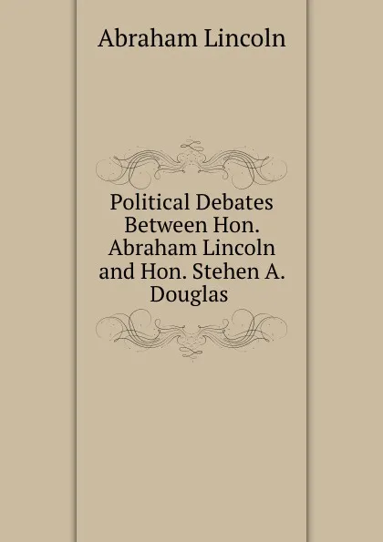 Обложка книги Political Debates Between Hon. Abraham Lincoln and Hon. Stehen A. Douglas ., Abraham Lincoln