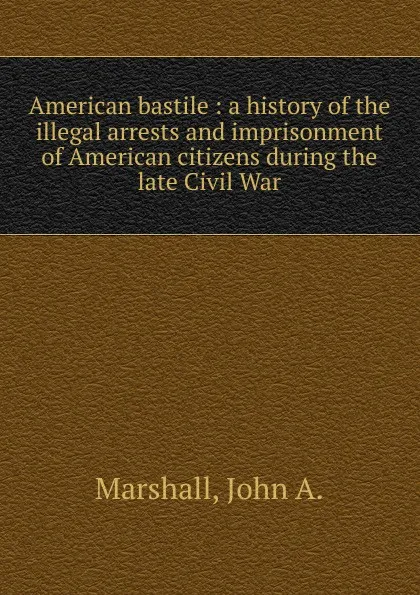 Обложка книги American bastile : a history of the illegal arrests and imprisonment of American citizens during the late Civil War, John A. Marshall