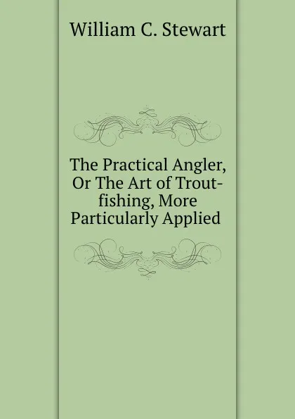 Обложка книги The Practical Angler, Or The Art of Trout-fishing, More Particularly Applied ., William C. Stewart