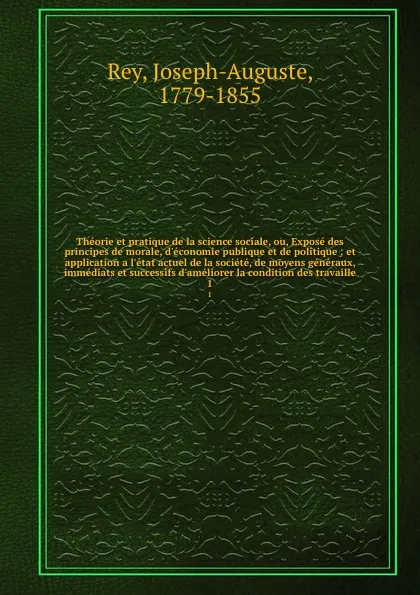 Обложка книги Theorie et pratique de la science sociale, ou, Expose des principes de morale, d.economie publique et de politique : et application a l.etat actuel de la societe, de moyens generaux, immediats et successifs d.ameliorer la condition des travaille. 1, Joseph-Auguste Rey