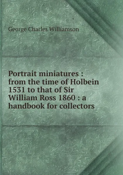 Обложка книги Portrait miniatures : from the time of Holbein 1531 to that of Sir William Ross 1860 : a handbook for collectors, G. C. Williamson