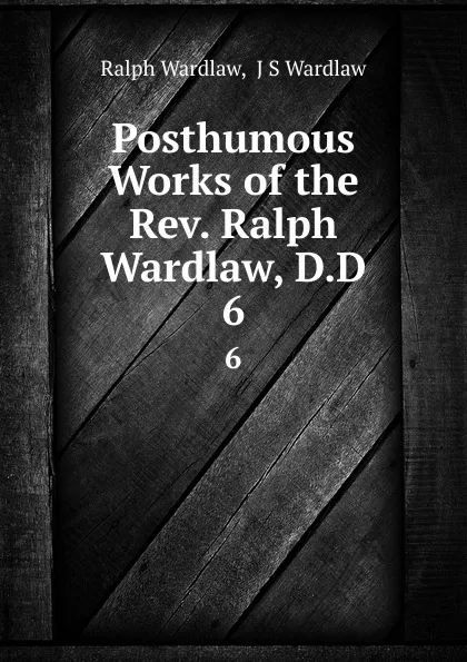 Обложка книги Posthumous Works of the Rev. Ralph Wardlaw, D.D. 6, Ralph Wardlaw