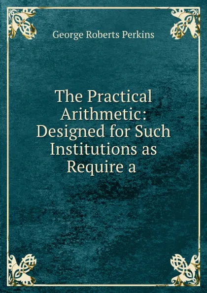 Обложка книги The Practical Arithmetic: Designed for Such Institutions as Require a ., George Roberts Perkins