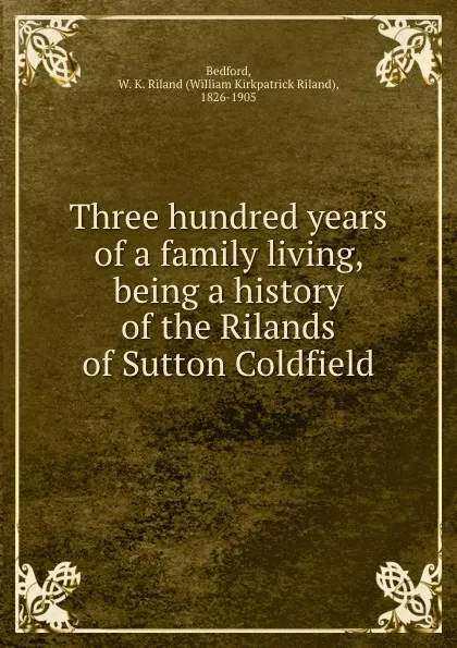 Обложка книги Three hundred years of a family living, being a history of the Rilands of Sutton Coldfield, William Kirkpatrick Riland Bedford