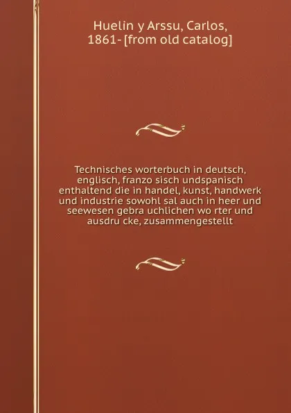 Обложка книги Technisches worterbuch in deutsch, englisch, franzosisch undspanisch enthaltend die in handel, kunst, handwerk und industrie sowohl sal auch in heer und seewesen gebrauchlichen worter und ausdrucke, zusammengestellt, Carlos Huelin y Arssu