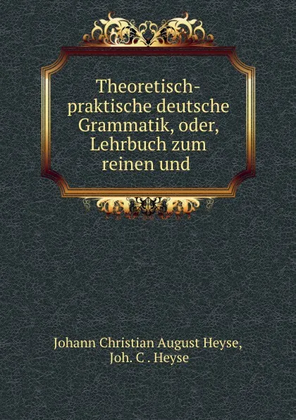 Обложка книги Theoretisch-praktische deutsche Grammatik, oder, Lehrbuch zum reinen und ., Johann Christian August Heyse