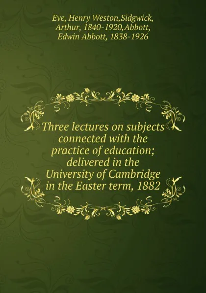 Обложка книги Three lectures on subjects connected with the practice of education; delivered in the University of Cambridge in the Easter term, 1882, Henry Weston Eve