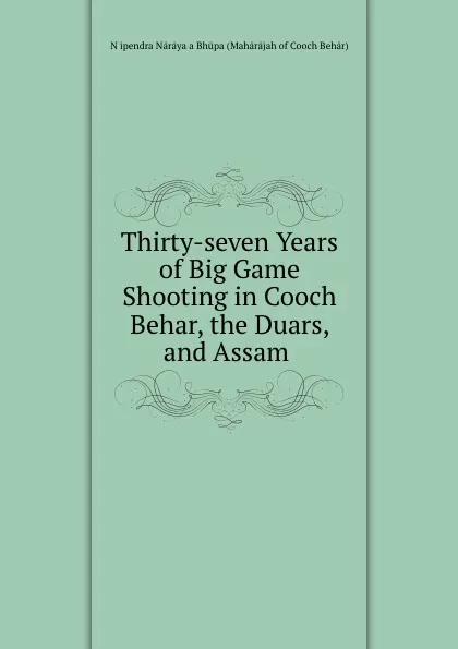 Обложка книги Thirty-seven Years of Big Game Shooting in Cooch Behar, the Duars, and Assam ., Nṛipendra Nārāyaṇa Bhūpa Mahārājah of Cooch Behār