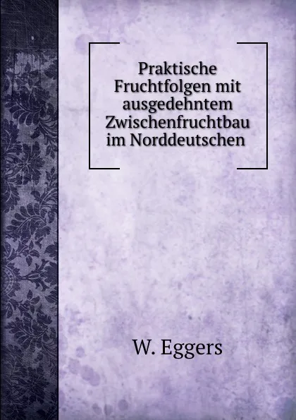 Обложка книги Praktische Fruchtfolgen mit ausgedehntem Zwischenfruchtbau im Norddeutschen ., W. Eggers