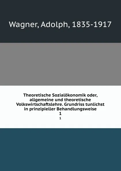 Обложка книги Theoretische Sozialokonomik oder, allgemeine und theoretische Volkswirtschaftslehre. Grundriss tunlichst in prinzipieller Behandlungsweise. 1, Adolph Wagner