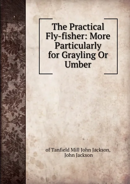 Обложка книги The Practical Fly-fisher: More Particularly for Grayling Or Umber, Mill John Jackson