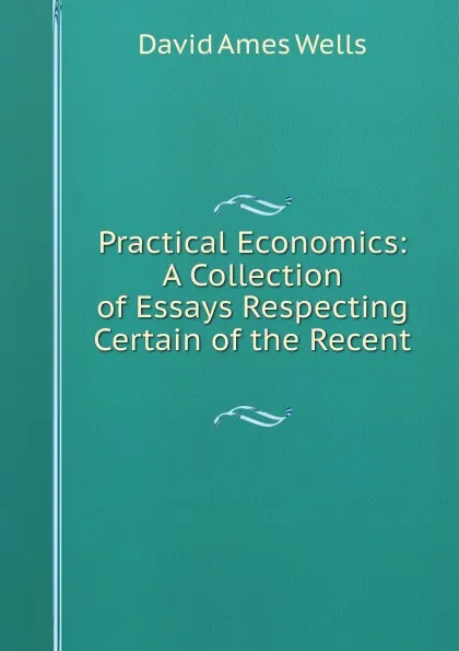 Обложка книги Practical Economics: A Collection of Essays Respecting Certain of the Recent ., David Ames Wells