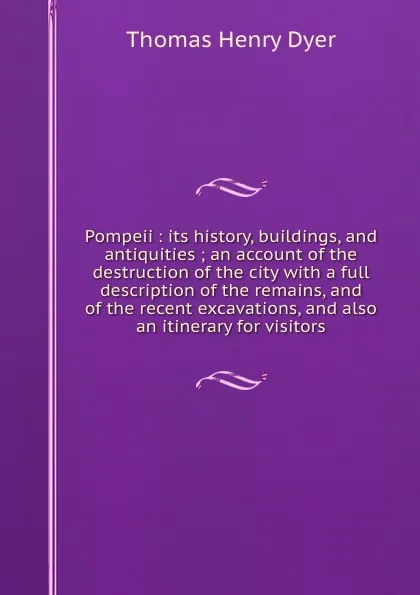 Обложка книги Pompeii : its history, buildings, and antiquities ; an account of the destruction of the city with a full description of the remains, and of the recent excavations, and also an itinerary for visitors, Thomas Henry Dyer