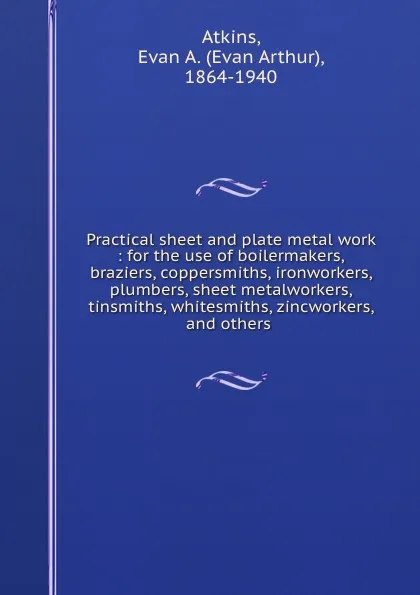 Обложка книги Practical sheet and plate metal work : for the use of boilermakers, braziers, coppersmiths, ironworkers, plumbers, sheet metalworkers, tinsmiths, whitesmiths, zincworkers, and others ., Evan Arthur Atkins