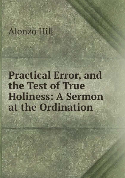 Обложка книги Practical Error, and the Test of True Holiness: A Sermon at the Ordination ., Alonzo Hill