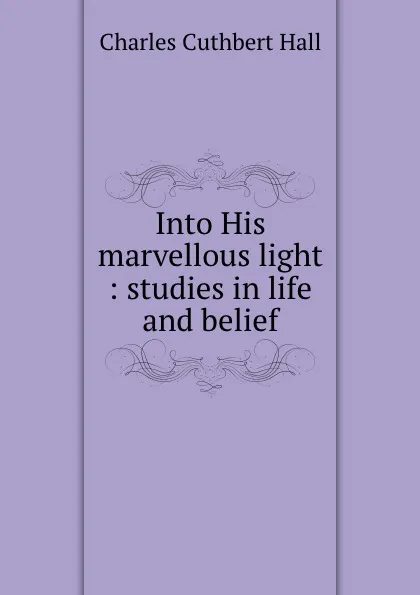 Обложка книги Into His marvellous light : studies in life and belief, Charles Cuthbert Hall