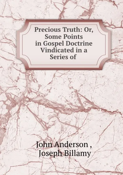 Обложка книги Precious Truth: Or, Some Points in Gospel Doctrine Vindicated in a Series of ., John Anderson