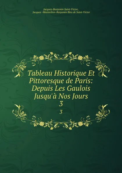 Обложка книги Tableau Historique Et Pittoresque de Paris: Depuis Les Gaulois Jusqu.a Nos Jours. 3, Jacques-Benjamin Saint-Victor