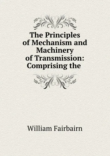 Обложка книги The Principles of Mechanism and Machinery of Transmission: Comprising the ., William Fairbairn