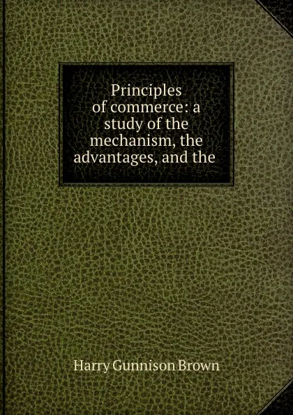 Обложка книги Principles of commerce: a study of the mechanism, the advantages, and the ., Harry Gunnison Brown