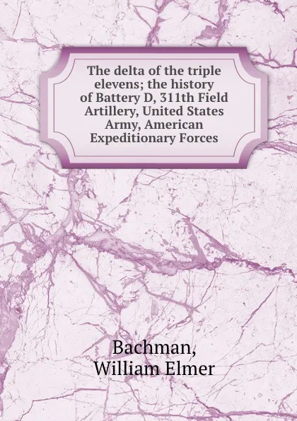 Обложка книги The delta of the triple elevens; the history of Battery D, 311th Field Artillery, United States Army, American Expeditionary Forces, William Elmer Bachman