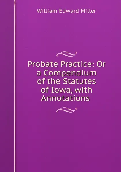 Обложка книги Probate Practice: Or a Compendium of the Statutes of Iowa, with Annotations ., William Edward Miller