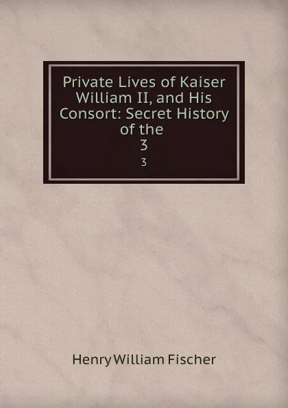 Обложка книги Private Lives of Kaiser William II, and His Consort: Secret History of the . 3, Henry William Fischer