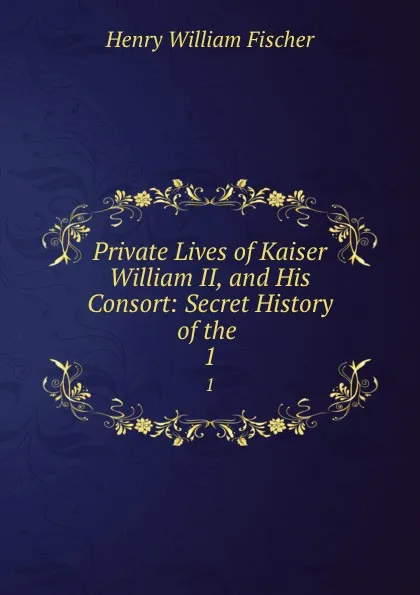 Обложка книги Private Lives of Kaiser William II, and His Consort: Secret History of the . 1, Henry William Fischer