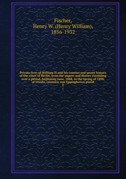 Обложка книги Private lives of William II and his consort and secret history of the court of Berlin, from the papers and diaries extending over a period, beginning June, 1888, to the spring of 1898, of Ursula, countess von Eppinghoven pseud. 2, Henry William Fischer