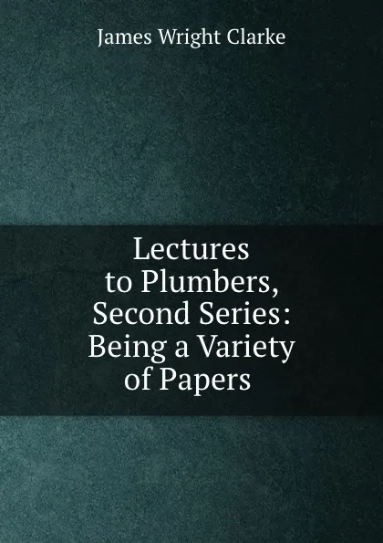 Обложка книги Lectures to Plumbers, Second Series: Being a Variety of Papers ., James Wright Clarke