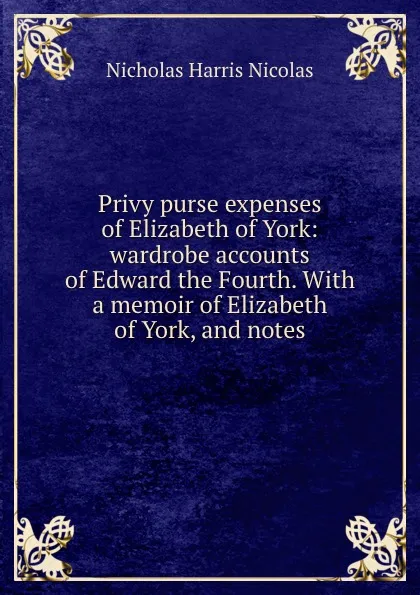 Обложка книги Privy purse expenses of Elizabeth of York: wardrobe accounts of Edward the Fourth. With a memoir of Elizabeth of York, and notes, Nicholas Harris Nicolas