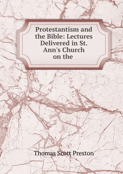 Обложка книги Protestantism and the Bible: Lectures Delivered in St. Ann.s Church on the ., Thomas Scott Preston