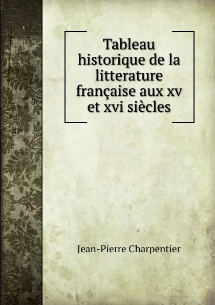 Обложка книги Tableau historique de la litterature francaise aux xv et xvi siecles, Jean-Pierre Charpentier