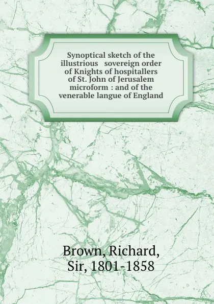 Обложка книги Synoptical sketch of the illustrious . sovereign order of Knights of hospitallers of St. John of Jerusalem microform : and of the venerable langue of England, Richard Brown