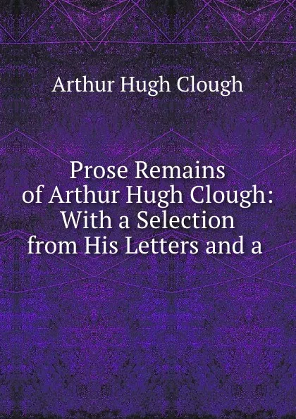 Обложка книги Prose Remains of Arthur Hugh Clough: With a Selection from His Letters and a ., Arthur Hugh Clough