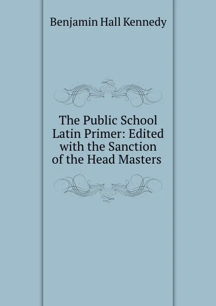 Обложка книги The Public School Latin Primer: Edited with the Sanction of the Head Masters ., Benjamin Hall Kennedy