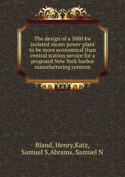 Обложка книги The design of a 5000 kw isolated steam power plant to be more economical than central station service for a proposed New York harbor manufacturing concern, Henry Bland