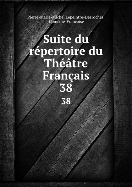 Обложка книги Suite du repertoire du Theatre Francais. 38, Pierre-Marie-Michel Lepeintre-Desroches