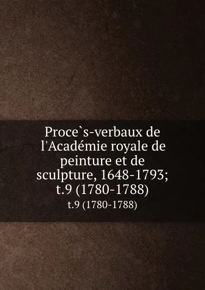 Обложка книги Proces-verbaux de l.Academie royale de peinture et de sculpture, 1648-1793;. t.9 (1780-1788), Anatole de Montaiglon