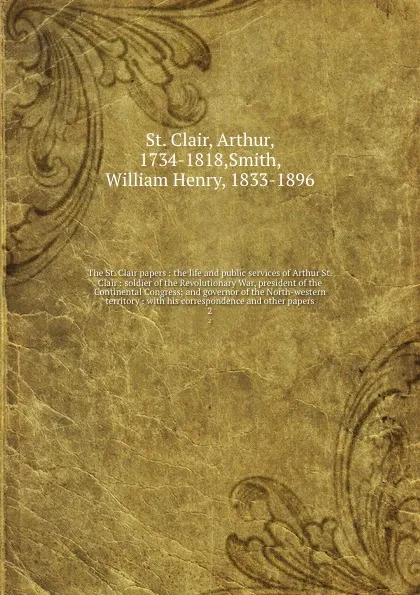 Обложка книги The St. Clair papers : the life and public services of Arthur St. Clair : soldier of the Revolutionary War, president of the Continental Congress; and governor of the North-western territory : with his correspondence and other papers. 2, Arthur St. Clair